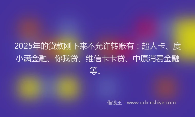 2025年的贷款刚下来不允许转账有：超人卡、度小满金融、你我贷、维信卡卡贷、中原消费金融等。