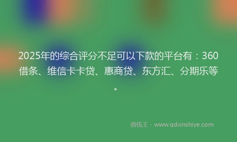 2025年的综合评分不足可以下款的平台有：360借条、维信卡卡贷、惠商贷、东方汇、分期乐等。