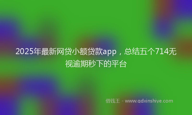 2025年最新网贷小额贷款app，总结五个714无视逾期秒下的平台