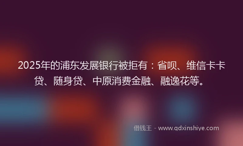 2025年的浦东发展银行被拒有：省呗、维信卡卡贷、随身贷、中原消费金融、融逸花等。