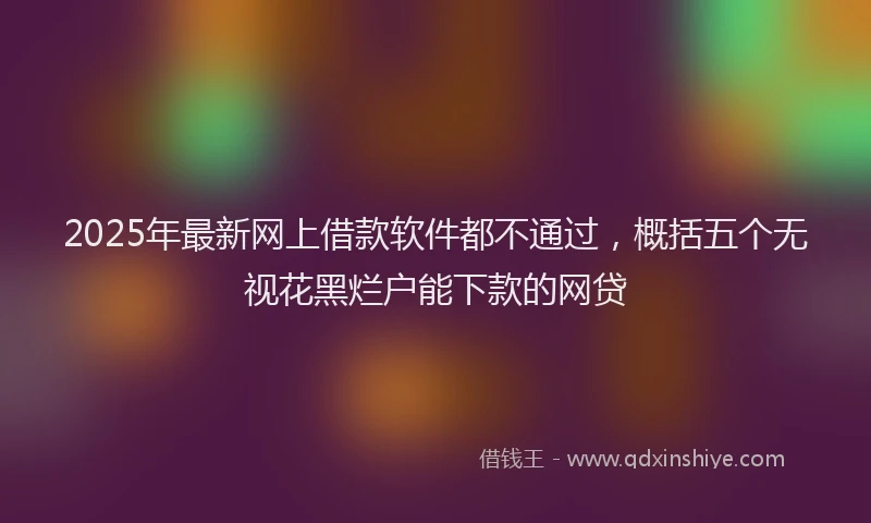 2025年最新网上借款软件都不通过，概括五个无视花黑烂户能下款的网贷