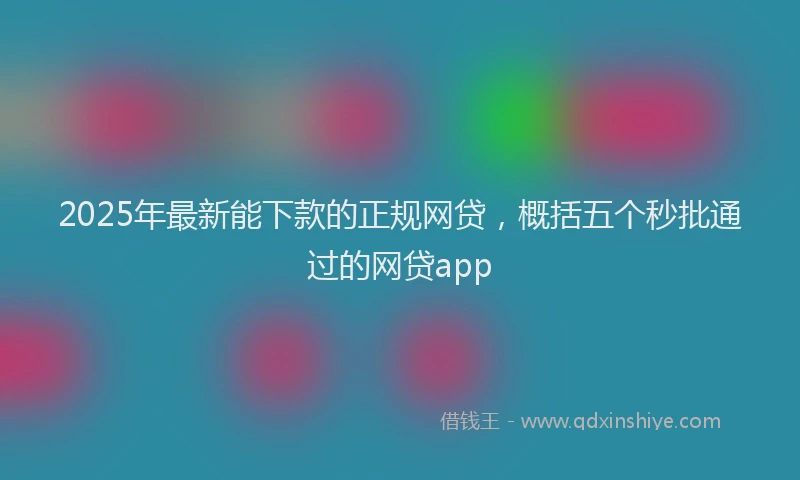 2025年最新能下款的正规网贷，概括五个秒批通过的网贷app