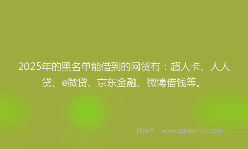 2025年的黑名单能借到的网贷有：超人卡、人人贷、e微贷、京东金融、微博借钱等。