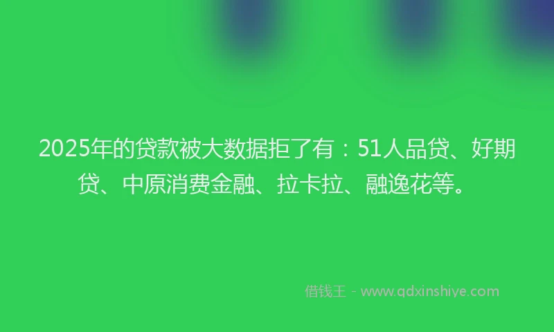 2025年的贷款被大数据拒了有：51人品贷、好期贷、中原消费金融、拉卡拉、融逸花等。