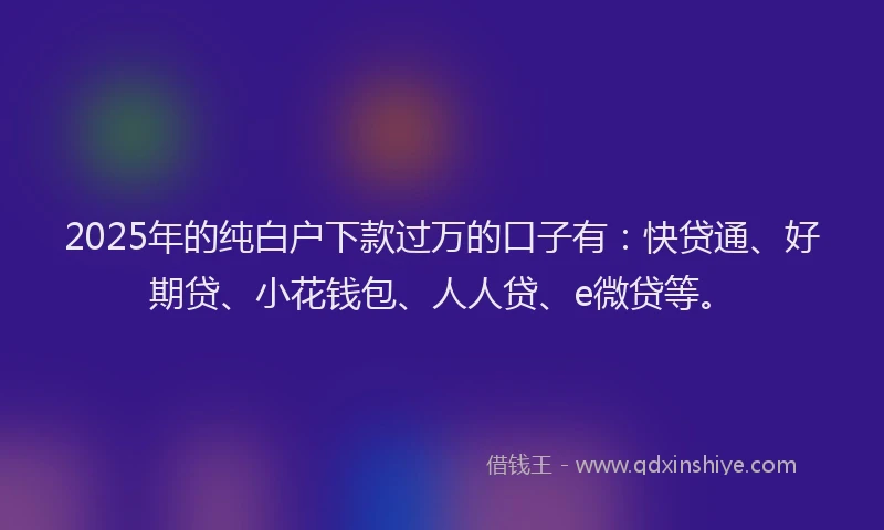 2025年的纯白户下款过万的口子有：快贷通、好期贷、小花钱包、人人贷、e微贷等。