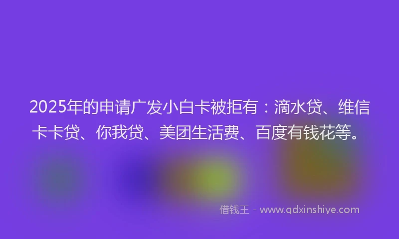 2025年的申请广发小白卡被拒有：滴水贷、维信卡卡贷、你我贷、美团生活费、百度有钱花等。