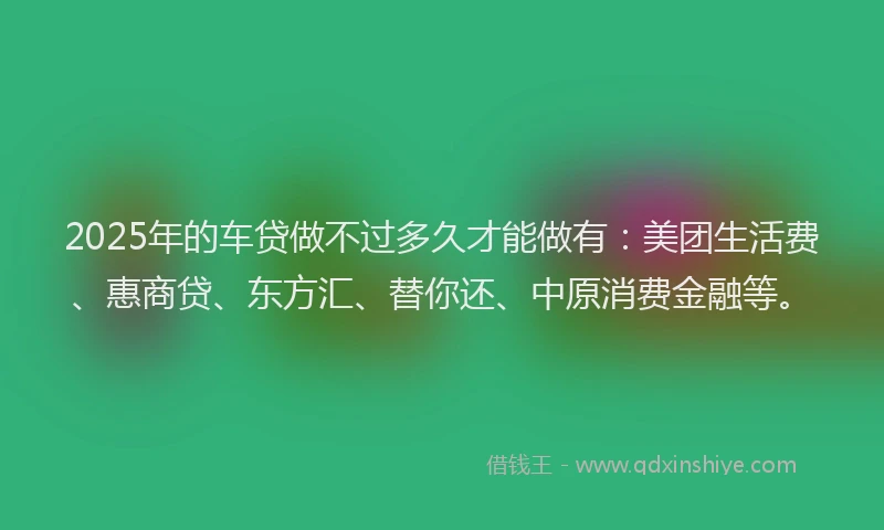 2025年的车贷做不过多久才能做有：美团生活费、惠商贷、东方汇、替你还、中原消费金融等。