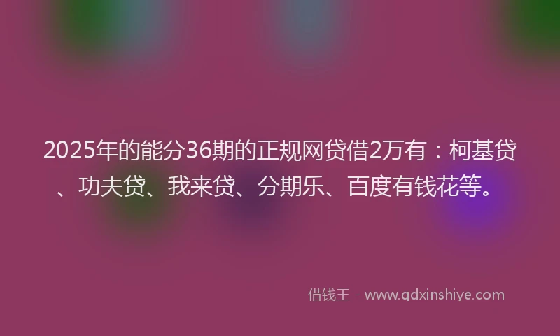 2025年的能分36期的正规网贷借2万有：柯基贷、功夫贷、我来贷、分期乐、百度有钱花等。