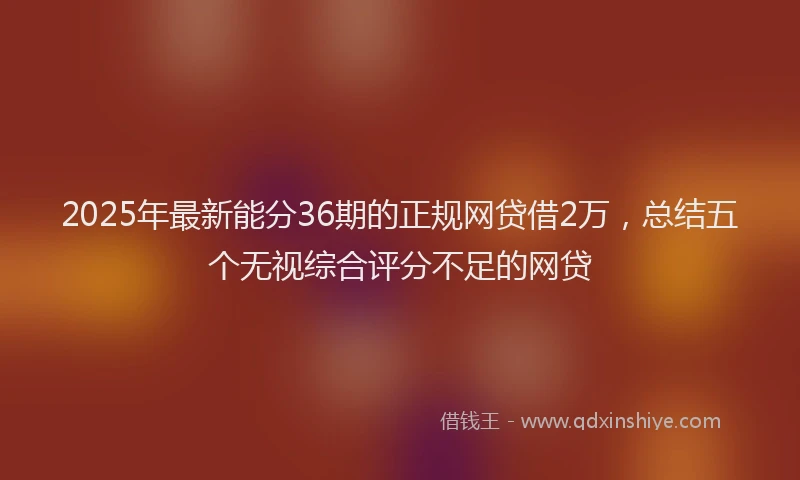 2025年最新能分36期的正规网贷借2万，总结五个无视综合评分不足的网贷
