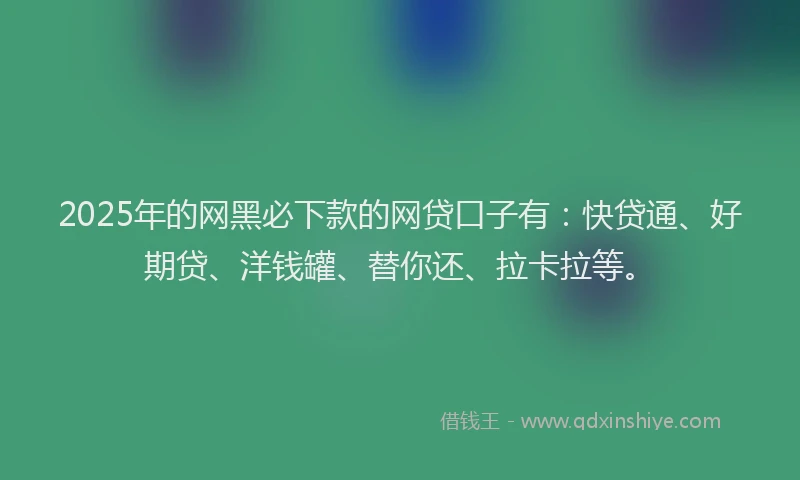 2025年的网黑必下款的网贷口子有：快贷通、好期贷、洋钱罐、替你还、拉卡拉等。