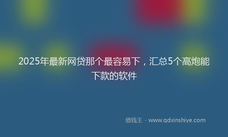 2025年最新网贷那个最容易下，汇总5个高炮能下款的软件