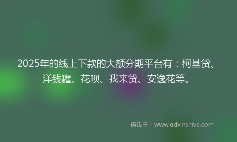 2025年的线上下款的大额分期平台有：柯基贷、洋钱罐、花呗、我来贷、安逸花等。