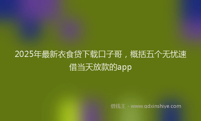 2025年最新衣食贷下载口子哥，概括五个无忧速借当天放款的app