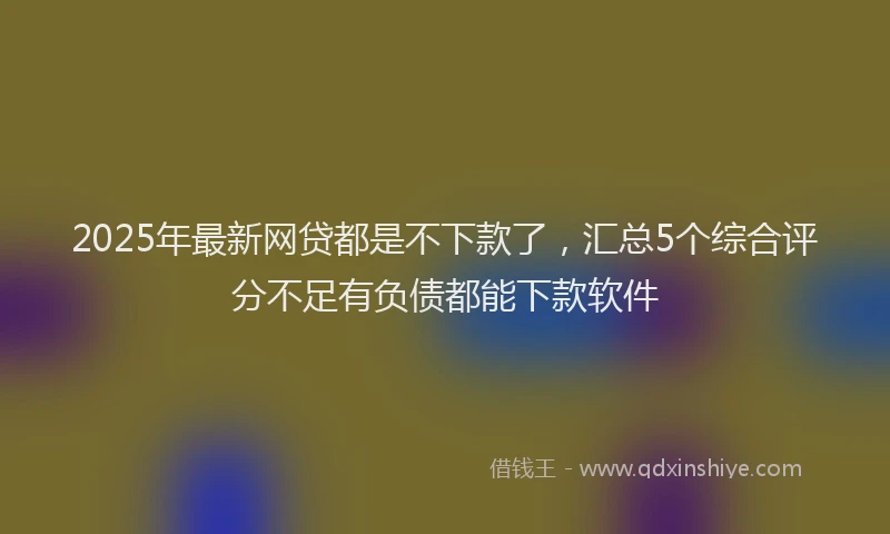 2025年最新网贷都是不下款了，汇总5个综合评分不足有负债都能下款软件