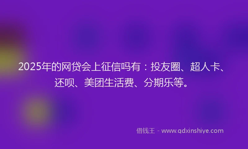 2025年的网贷会上征信吗有：投友圈、超人卡、还呗、美团生活费、分期乐等。