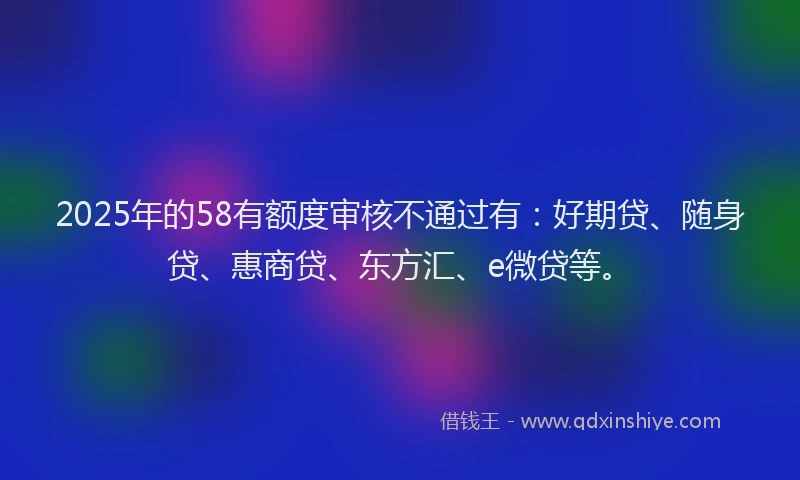 2025年的58有额度审核不通过有：好期贷、随身贷、惠商贷、东方汇、e微贷等。