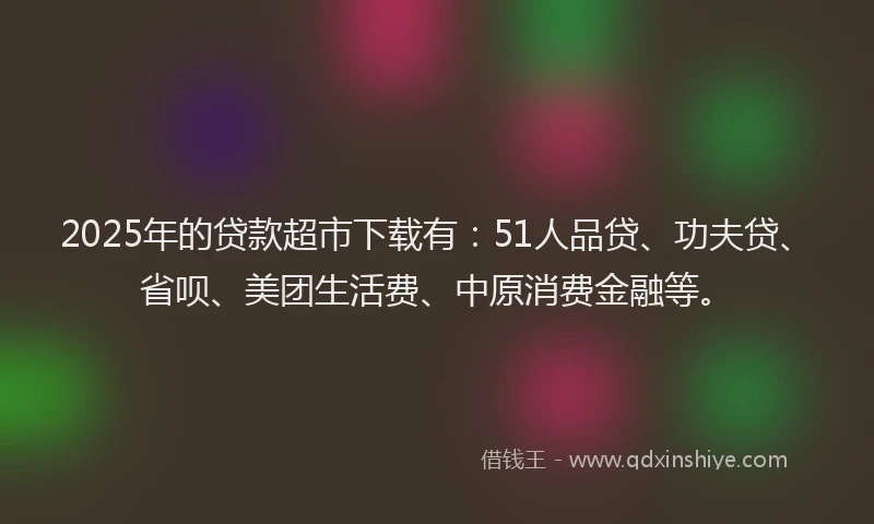 2025年的贷款超市下载有：51人品贷、功夫贷、省呗、美团生活费、中原消费金融等。