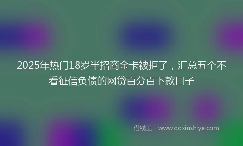 2025年热门18岁半招商金卡被拒了，汇总五个不看征信负债的网贷百分百下款口子