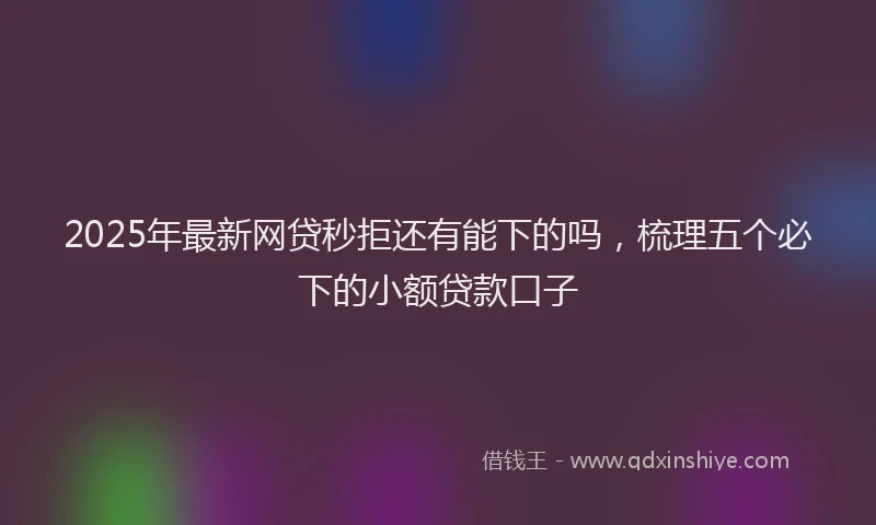 2025年最新网贷秒拒还有能下的吗，梳理五个必下的小额贷款口子
