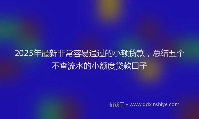 2025年最新非常容易通过的小额贷款，总结五个不查流水的小额度贷款口子