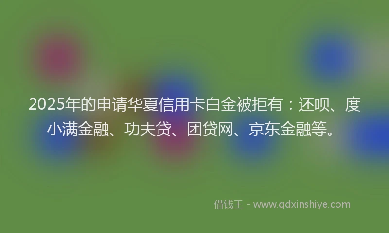 2025年的申请华夏信用卡白金被拒有：还呗、度小满金融、功夫贷、团贷网、京东金融等。