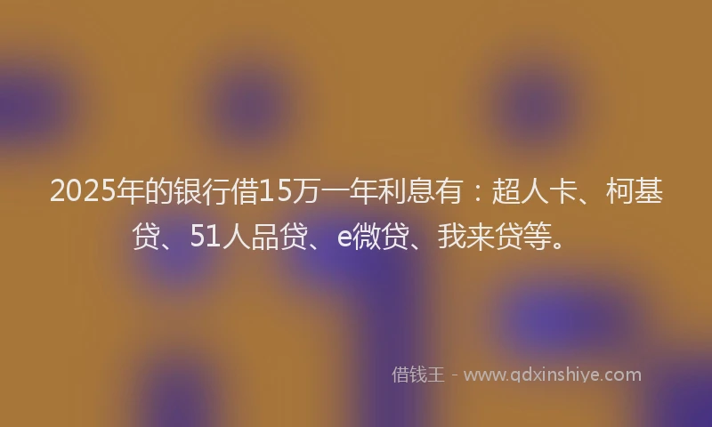 2025年的银行借15万一年利息有：超人卡、柯基贷、51人品贷、e微贷、我来贷等。