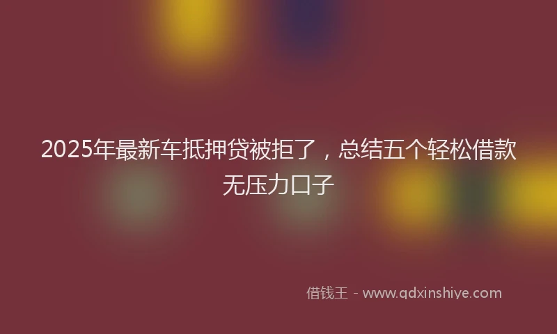 2025年最新车抵押贷被拒了，总结五个轻松借款无压力口子