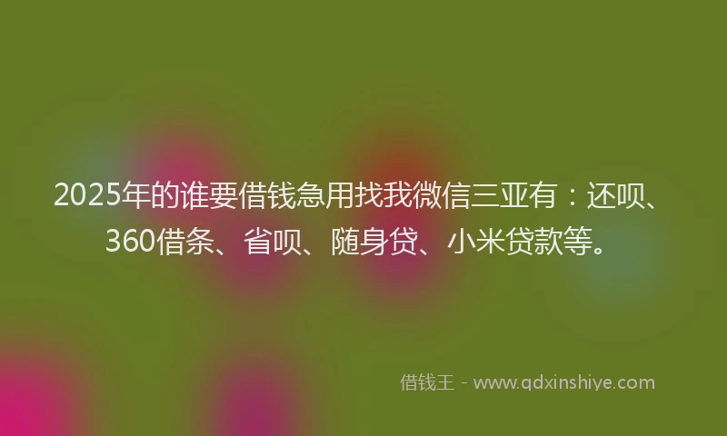 2025年的谁要借钱急用找我微信三亚有：还呗、360借条、省呗、随身贷、小米贷款等。