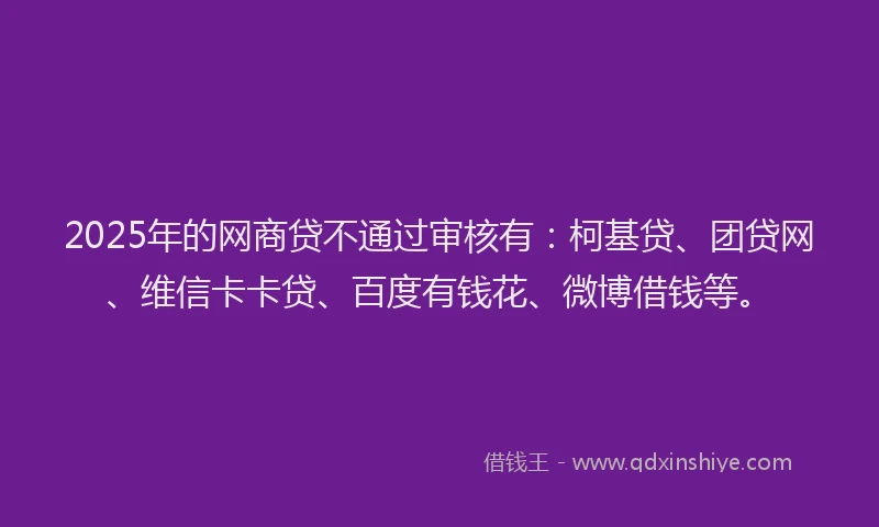 2025年的网商贷不通过审核有：柯基贷、团贷网、维信卡卡贷、百度有钱花、微博借钱等。
