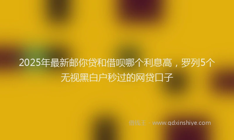 2025年最新邮你贷和借呗哪个利息高，罗列5个无视黑白户秒过的网贷口子