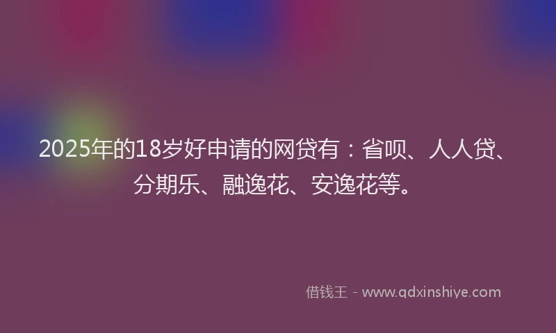 2025年的18岁好申请的网贷有：省呗、人人贷、分期乐、融逸花、安逸花等。