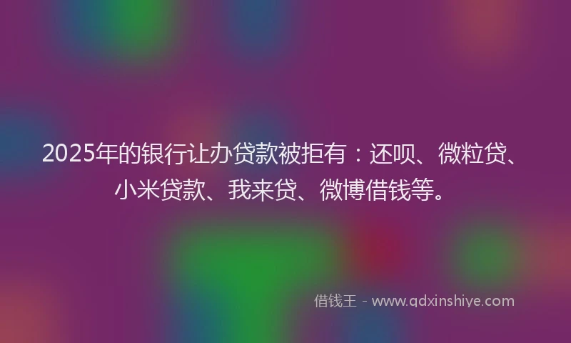 2025年的银行让办贷款被拒有：还呗、微粒贷、小米贷款、我来贷、微博借钱等。