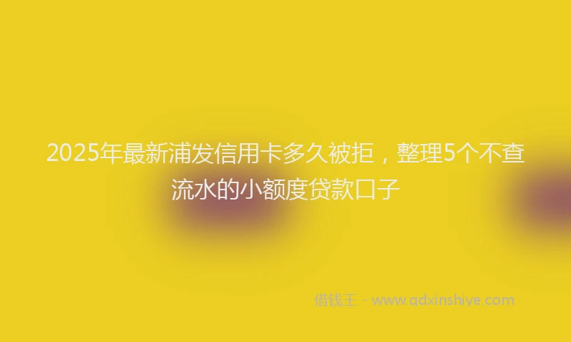 2025年最新浦发信用卡多久被拒，整理5个不查流水的小额度贷款口子