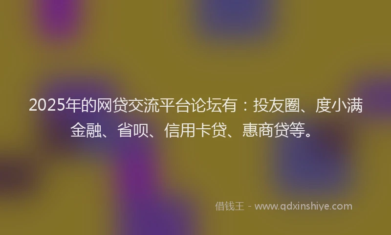 2025年的网贷交流平台论坛有：投友圈、度小满金融、省呗、信用卡贷、惠商贷等。