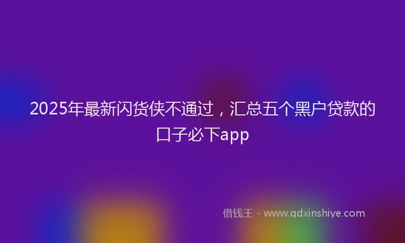 2025年最新闪货侠不通过，汇总五个黑户贷款的口子必下app