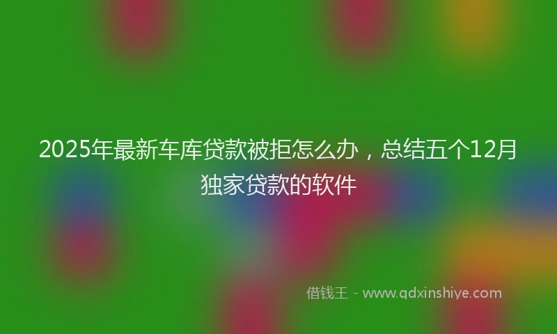 2025年最新车库贷款被拒怎么办，总结五个12月独家贷款的软件