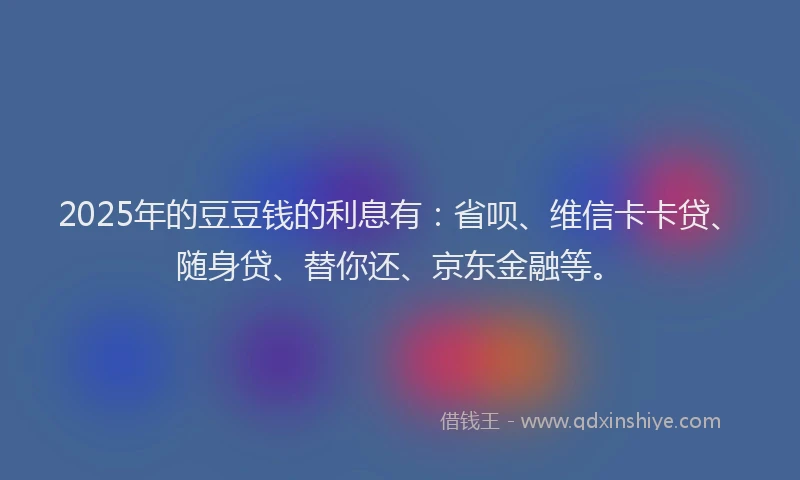 2025年的豆豆钱的利息有：省呗、维信卡卡贷、随身贷、替你还、京东金融等。
