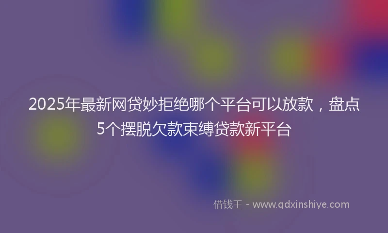 2025年最新网贷妙拒绝哪个平台可以放款，盘点5个摆脱欠款束缚贷款新平台