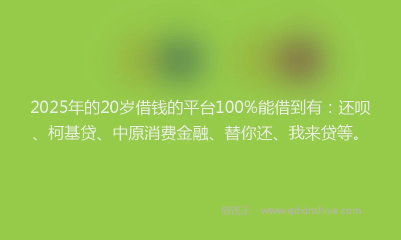 2025年的20岁借钱的平台100%能借到有：还呗、柯基贷、中原消费金融、替你还、我来贷等。