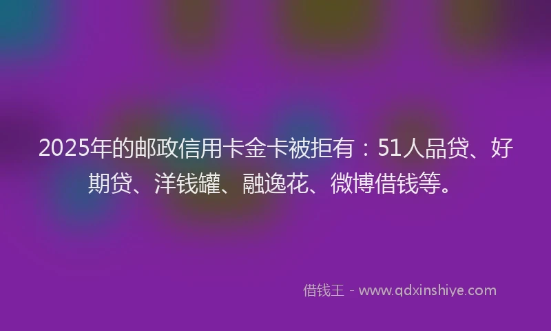 2025年的邮政信用卡金卡被拒有：51人品贷、好期贷、洋钱罐、融逸花、微博借钱等。
