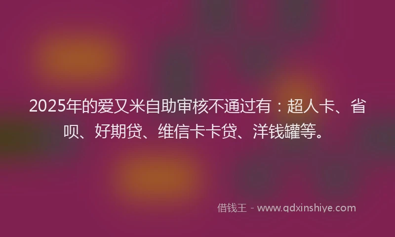 2025年的爱又米自助审核不通过有：超人卡、省呗、好期贷、维信卡卡贷、洋钱罐等。