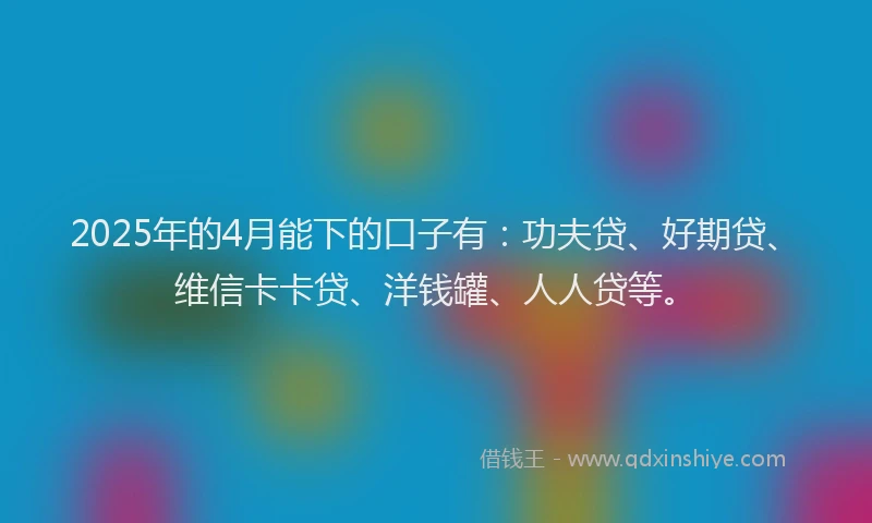 2025年的4月能下的口子有：功夫贷、好期贷、维信卡卡贷、洋钱罐、人人贷等。