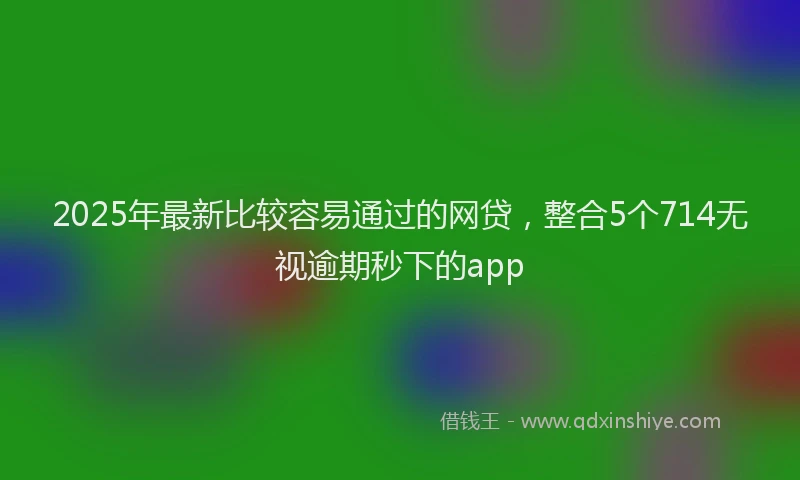 2025年最新比较容易通过的网贷，整合5个714无视逾期秒下的app