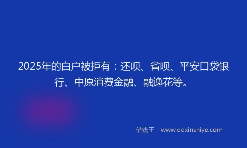 2025年的白户被拒有：还呗、省呗、平安口袋银行、中原消费金融、融逸花等。