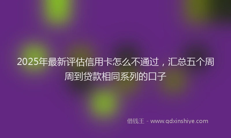 2025年最新评估信用卡怎么不通过，汇总五个周周到贷款相同系列的口子
