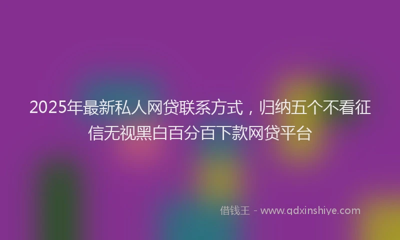 2025年最新私人网贷联系方式，归纳五个不看征信无视黑白百分百下款网贷平台