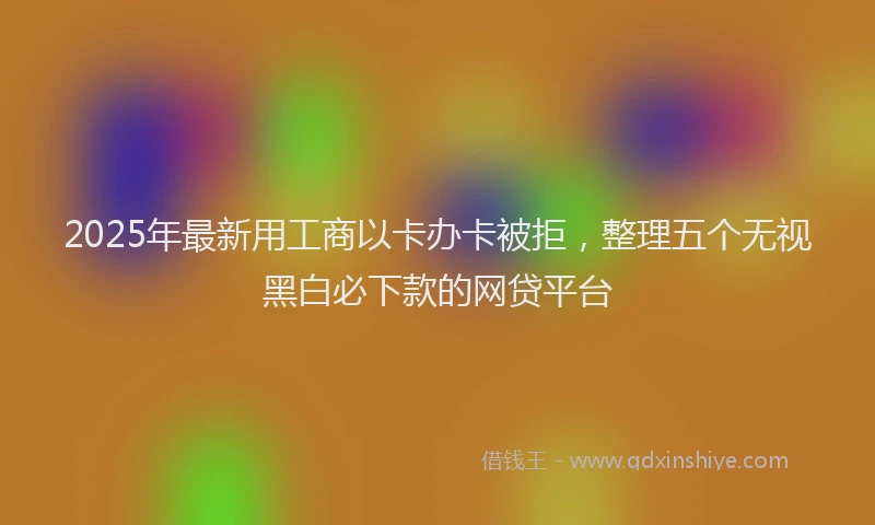 2025年最新用工商以卡办卡被拒，整理五个无视黑白必下款的网贷平台