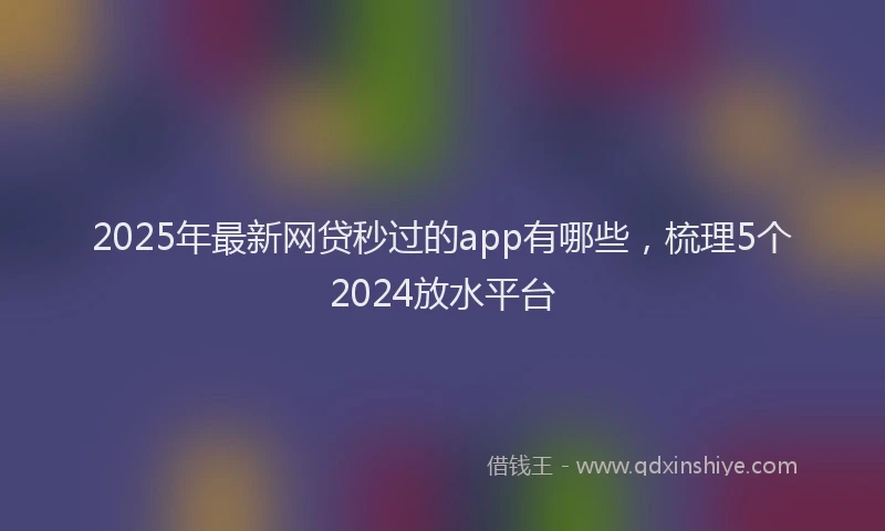 2025年最新网贷秒过的app有哪些，梳理5个2024放水平台
