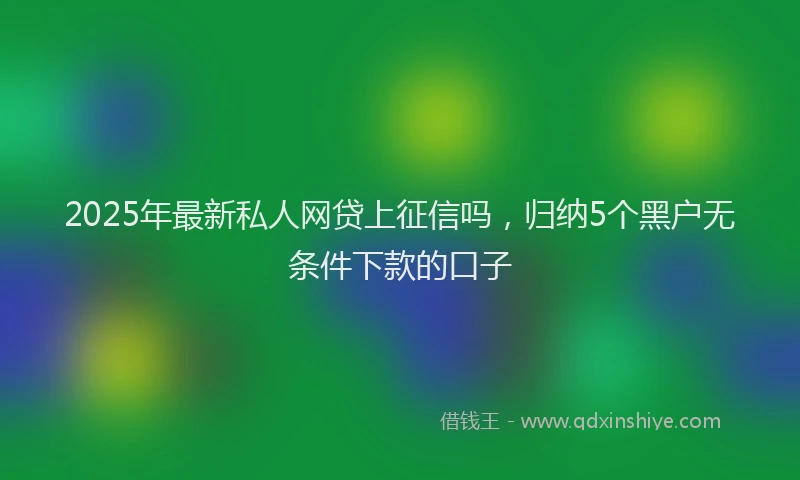 2025年最新私人网贷上征信吗，归纳5个黑户无条件下款的口子