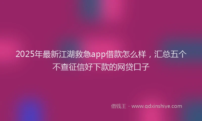 2025年最新江湖救急app借款怎么样，汇总五个不查征信好下款的网贷口子